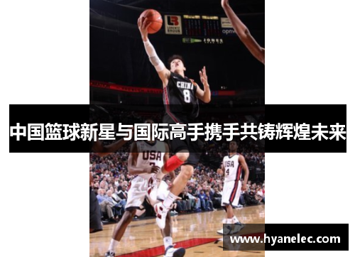 中国篮球新星与国际高手携手共铸辉煌未来