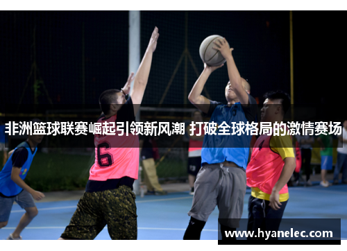 非洲篮球联赛崛起引领新风潮 打破全球格局的激情赛场