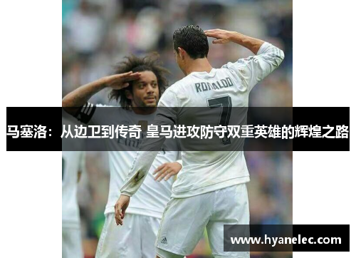 马塞洛：从边卫到传奇 皇马进攻防守双重英雄的辉煌之路