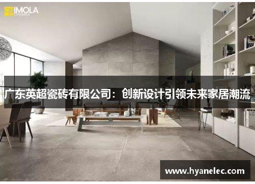 广东英超瓷砖有限公司:创新设计引领未来家居潮流 广东英超瓷砖有限公司:创新设计引领未来家居潮流